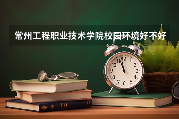 常州工程职业技术学院校园环境好不好 常州工程职业技术学院宿舍环境怎么样